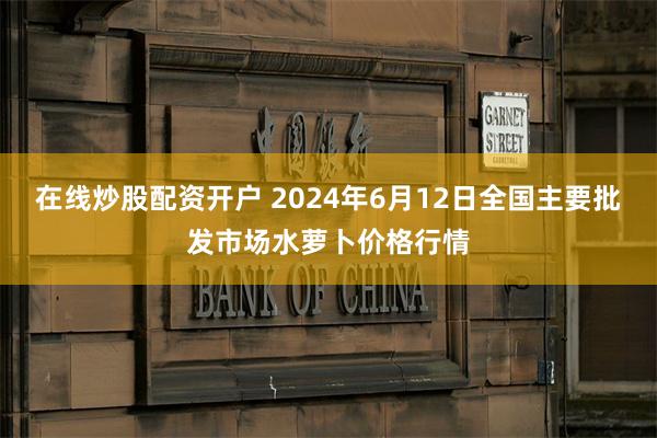 在线炒股配资开户 2024年6月12日全国主要批发市场水萝卜价格行情