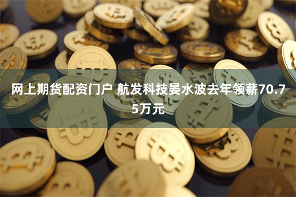 网上期货配资门户 航发科技晏水波去年领薪70.75万元