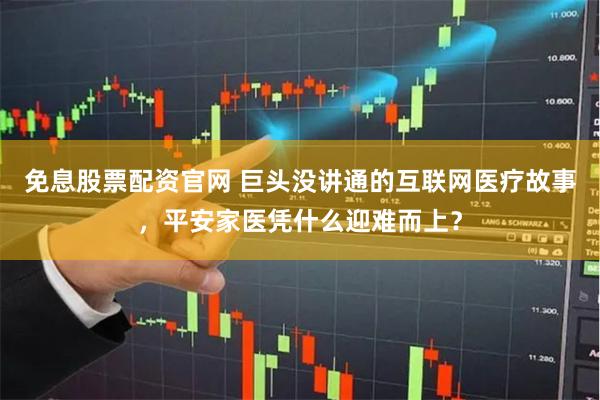 免息股票配资官网 巨头没讲通的互联网医疗故事，平安家医凭什么迎难而上？