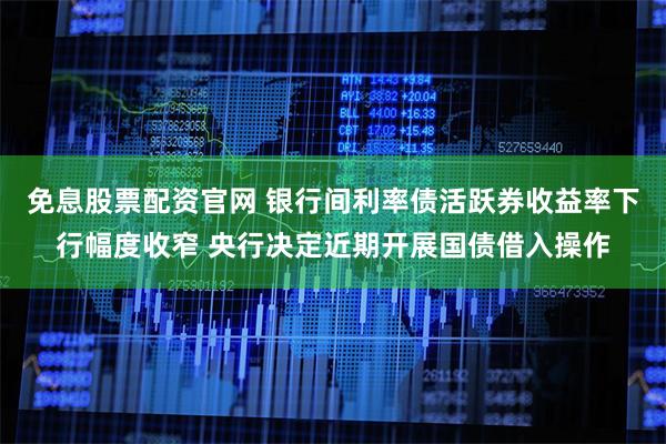 免息股票配资官网 银行间利率债活跃券收益率下行幅度收窄 央行决定近期开展国债借入操作