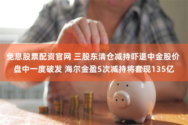 免息股票配资官网 三股东清仓减持吓退中金股价 盘中一度破发 海尔金盈5次减持将套现135亿