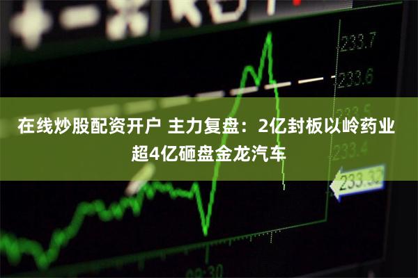 在线炒股配资开户 主力复盘：2亿封板以岭药业 超4亿砸盘金龙汽车