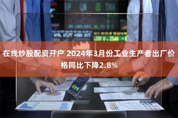 在线炒股配资开户 2024年3月份工业生产者出厂价格同比下降2.8%