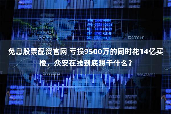 免息股票配资官网 亏损9500万的同时花14亿买楼，众安在线到底想干什么？