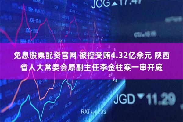 免息股票配资官网 被控受贿4.32亿余元 陕西省人大常委会原副主任李金柱案一审开庭