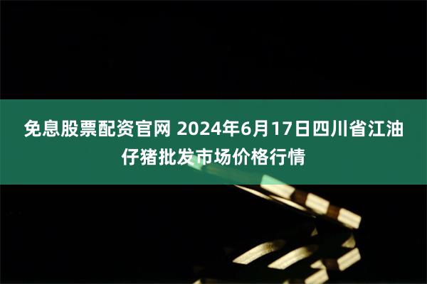 免息股票配资官网 2024年6月17日四川省江油仔猪批发市场价格行情