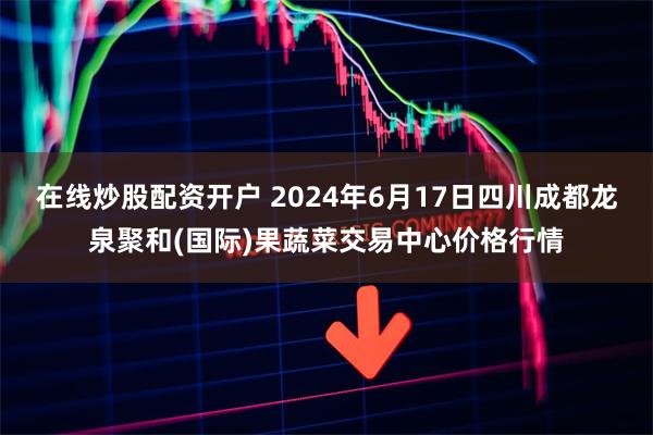 在线炒股配资开户 2024年6月17日四川成都龙泉聚和(国际)果蔬菜交易中心价格行情