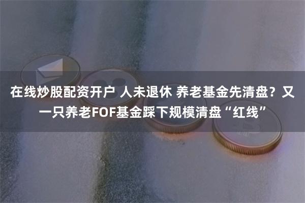 在线炒股配资开户 人未退休 养老基金先清盘？又一只养老FOF基金踩下规模清盘“红线”