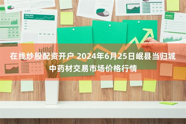 在线炒股配资开户 2024年6月25日岷县当归城中药材交易市场价格行情