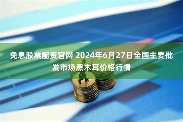 免息股票配资官网 2024年6月27日全国主要批发市场黑木耳价格行情