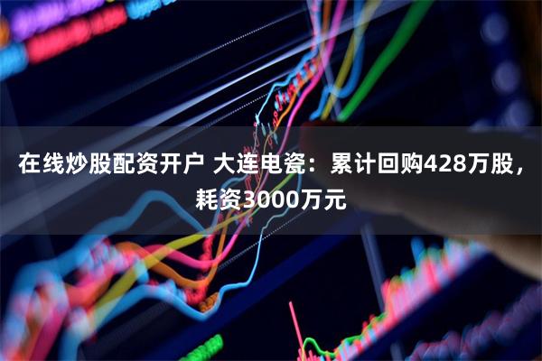 在线炒股配资开户 大连电瓷：累计回购428万股，耗资3000万元