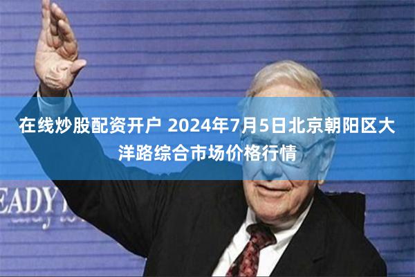 在线炒股配资开户 2024年7月5日北京朝阳区大洋路综合市场价格行情