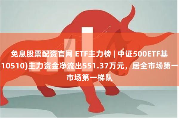 免息股票配资官网 ETF主力榜 | 中证500ETF基金(510510)主力资金净流出551.37万元，居全市场第一梯队