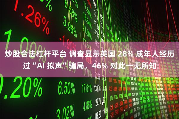 炒股合法杠杆平台 调查显示英国 28% 成年人经历过“AI 拟声”骗局，46% 对此一无所知