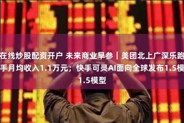 在线炒股配资开户 未来商业早参｜美团北上广深乐跑骑手月均收入1.1万元；快手可灵AI面向全球发布1.5模型