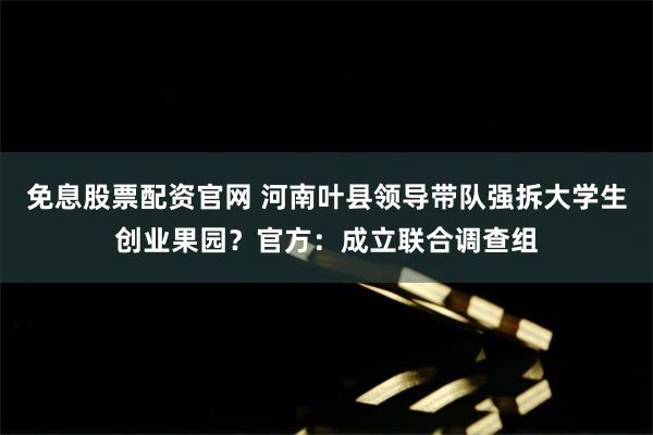 免息股票配资官网 河南叶县领导带队强拆大学生创业果园？官方：成立联合调查组