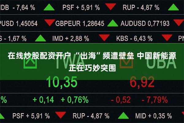 在线炒股配资开户 “出海”频遭壁垒 中国新能源正在巧妙突围