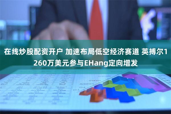 在线炒股配资开户 加速布局低空经济赛道 英搏尔1260万美元参与EHang定向增发