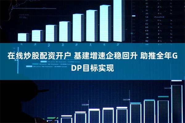 在线炒股配资开户 基建增速企稳回升 助推全年GDP目标实现