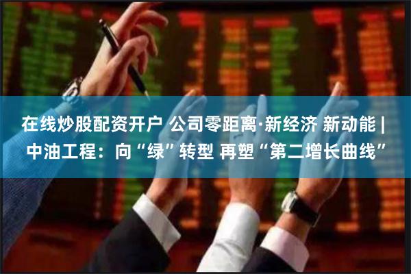 在线炒股配资开户 公司零距离·新经济 新动能 | 中油工程:向“绿”转型 再塑“第二增长曲线”