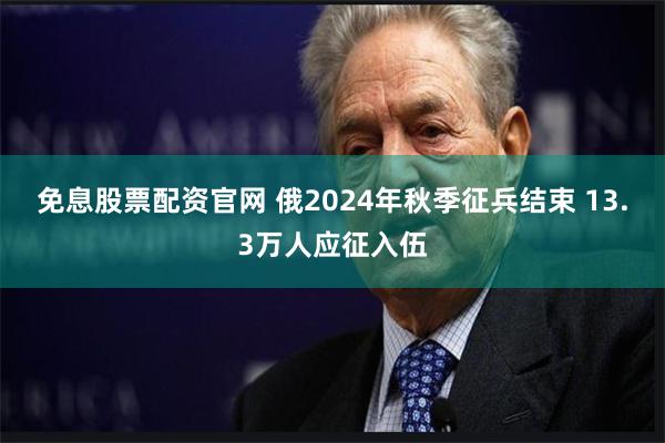 免息股票配资官网 俄2024年秋季征兵结束 13.3万人应征入伍