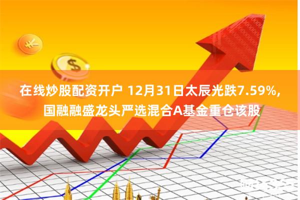 在线炒股配资开户 12月31日太辰光跌7.59%, 国融融盛龙头严选混合A基金重仓该股