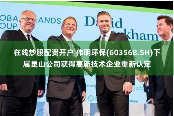 在线炒股配资开户 伟明环保(603568.SH)下属昆山公司获得高新技术企业重新认定