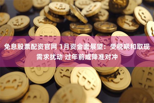 免息股票配资官网 1月资金面展望:受税期和取现需求扰动 过年前或降准对冲