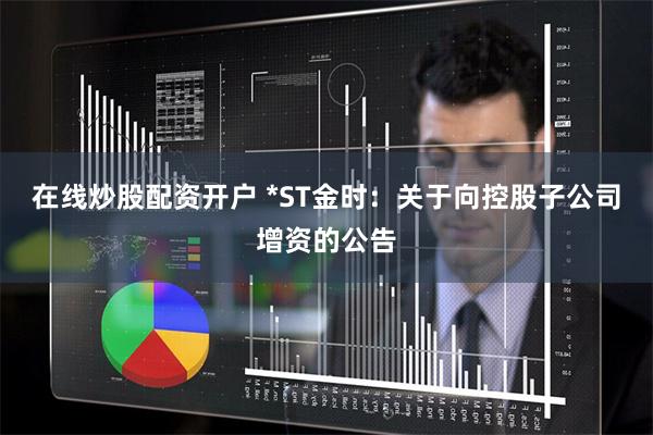 在线炒股配资开户 *ST金时：关于向控股子公司增资的公告
