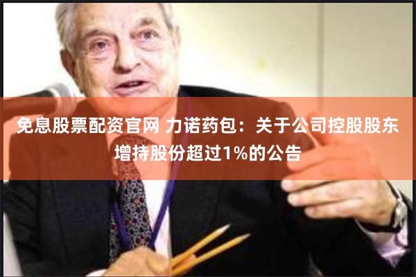 免息股票配资官网 力诺药包：关于公司控股股东增持股份超过1%的公告