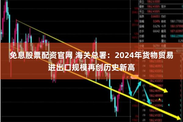 免息股票配资官网 海关总署:2024年货物贸易进出口规模再创历史新高