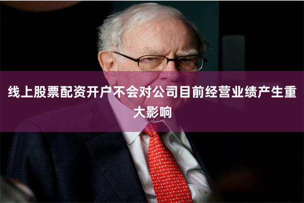 线上股票配资开户不会对公司目前经营业绩产生重大影响