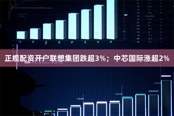 正规配资开户联想集团跌超3%；中芯国际涨超2%