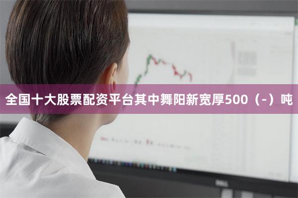 全国十大股票配资平台其中舞阳新宽厚500（-）吨