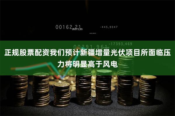 正规股票配资我们预计新疆增量光伏项目所面临压力将明显高于风电