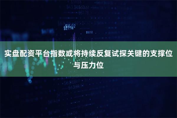 实盘配资平台指数或将持续反复试探关键的支撑位与压力位