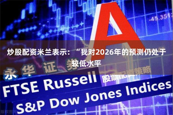 炒股配资米兰表示:“我对2026年的预测仍处于较低水平