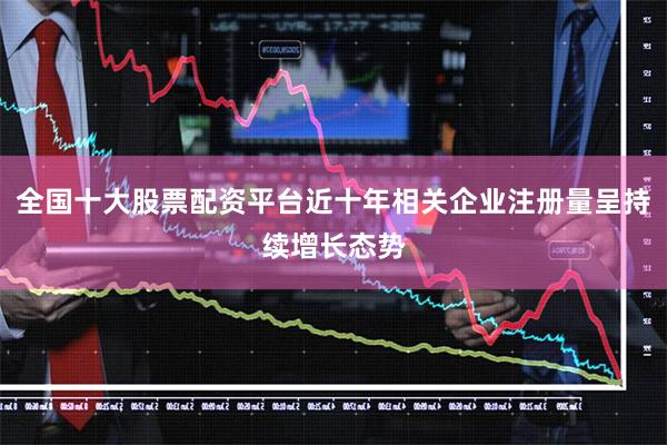 全国十大股票配资平台近十年相关企业注册量呈持续增长态势