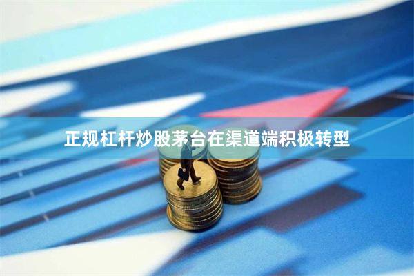 正规杠杆炒股茅台在渠道端积极转型