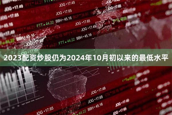 2023配资炒股仍为2024年10月初以来的最低水平