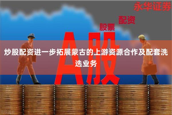 炒股配资进一步拓展蒙古的上游资源合作及配套洗选业务