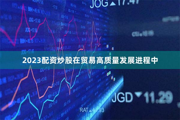 2023配资炒股在贸易高质量发展进程中